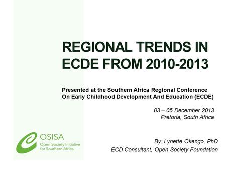 REGIONAL TRENDS IN ECDE FROM 2010-2013 By: Lynette Okengo, PhD ECD Consultant, Open Society Foundation Presented at the Southern Africa Regional Conference.