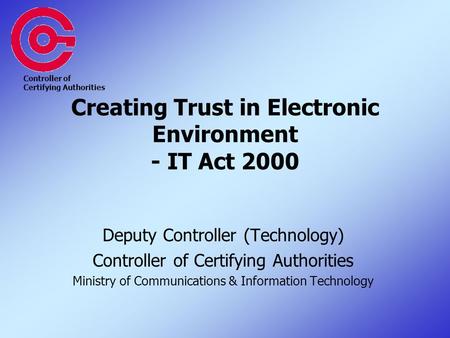 Creating Trust in Electronic Environment - IT Act 2000 Deputy Controller (Technology) Controller of Certifying Authorities Ministry of Communications &