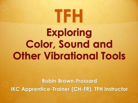 TFH Exploring Color, Sound and Other Vibrational Tools Robin Brown-Frossard IKC Apprentice-Trainer (CH-FR), TFH instructor.