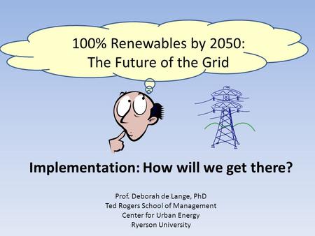 Implementation: How will we get there? 100% Renewables by 2050: The Future of the Grid Prof. Deborah de Lange, PhD Ted Rogers School of Management Center.