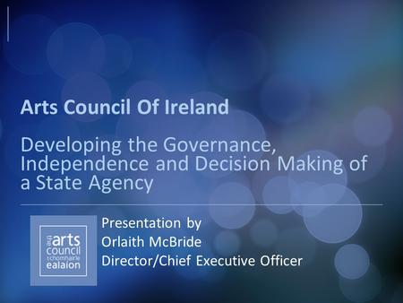 Arts Council Of Ireland Developing the Governance, Independence and Decision Making of a State Agency Presentation by Orlaith McBride Director/Chief Executive.