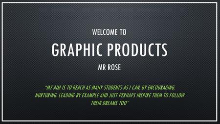 WELCOME TO GRAPHIC PRODUCTS MR ROSE “MY AIM IS TO REACH AS MANY STUDENTS AS I CAN. BY ENCOURAGING, NURTURING, LEADING BY EXAMPLE AND JUST PERHAPS INSPIRE.