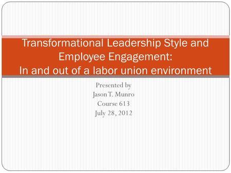 Presented by Jason T. Munro Course 613 July 28, 2012 Transformational Leadership Style and Employee Engagement: In and out of a labor union environment.