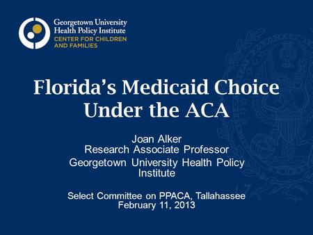 Florida’s Medicaid Choice Under the ACA Joan Alker Research Associate Professor Georgetown University Health Policy Institute Select Committee on PPACA,