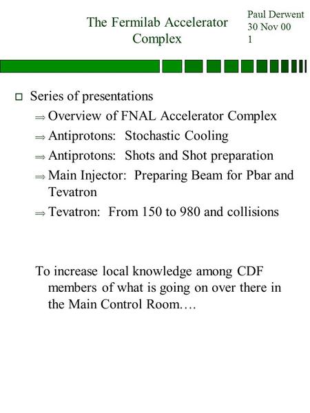 Paul Derwent 30 Nov 00 1 The Fermilab Accelerator Complex o Series of presentations  Overview of FNAL Accelerator Complex  Antiprotons: Stochastic Cooling.