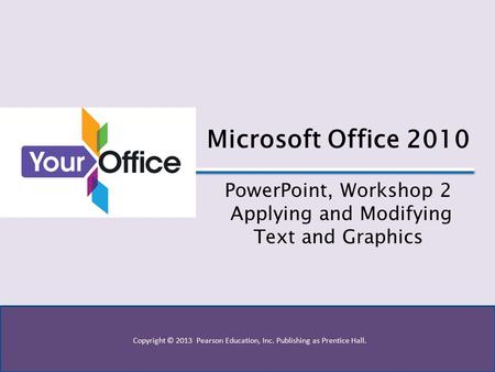 Copyright © 2013 Pearson Education, Inc. Publishing as Prentice Hall. Microsoft Office 2010 PowerPoint, Workshop 2 Applying and Modifying Text and Graphics.