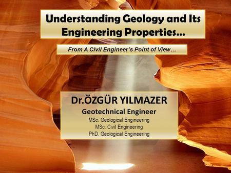 Understanding Geology and Its Engineering Properties… From A Civil Engineer’s Point of View… Dr.ÖZGÜR YILMAZER Geotechnical Engineer MSc. Geological Engineering.