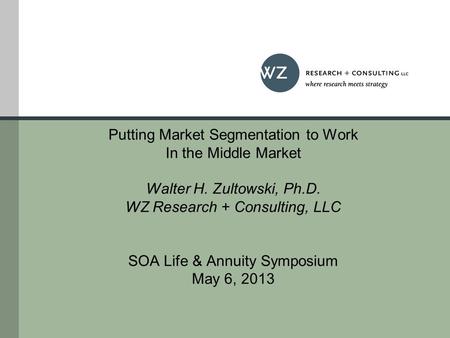 Putting Market Segmentation to Work In the Middle Market Walter H. Zultowski, Ph.D. WZ Research + Consulting, LLC SOA Life & Annuity Symposium May 6, 2013.