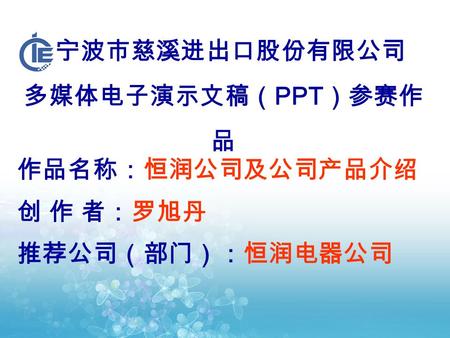 宁波市慈溪进出口股份有限公司 多媒体电子演示文稿（ PPT ）参赛作 品 作品名称：恒润公司及公司产品介绍 创 作 者：罗旭丹 推荐公司（部门）：恒润电器公司.