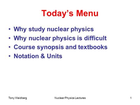 Tony WeidbergNuclear Physics Lectures1 Today’s Menu Why study nuclear physics Why nuclear physics is difficult Course synopsis and textbooks Notation &