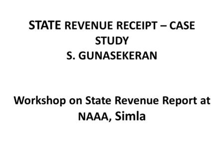 STATE REVENUE RECEIPT – CASE STUDY S. GUNASEKERAN Workshop on State Revenue Report at NAAA, Simla.