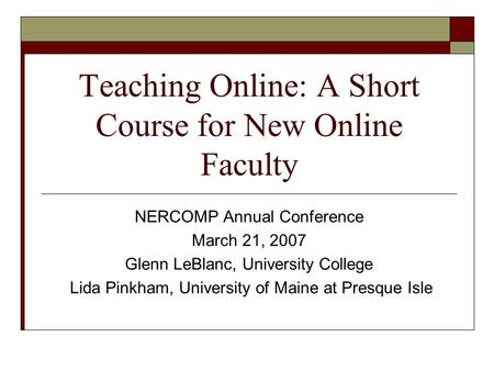 Teaching Online: A Short Course for New Online Faculty NERCOMP Annual Conference March 21, 2007 Glenn LeBlanc, University College Lida Pinkham, University.