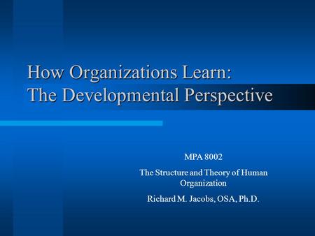 How Organizations Learn: The Developmental Perspective MPA 8002 The Structure and Theory of Human Organization Richard M. Jacobs, OSA, Ph.D.