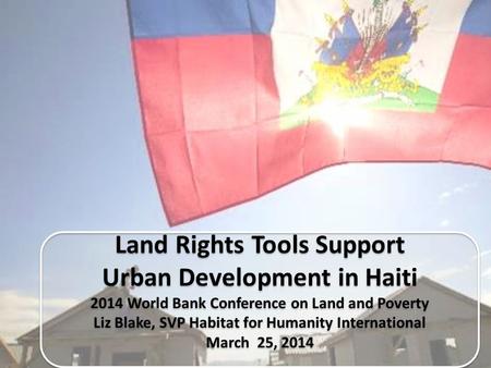 Land Rights Tools Support Urban Development in Haiti 2014 World Bank Conference on Land and Poverty Liz Blake, SVP Habitat for Humanity International March.