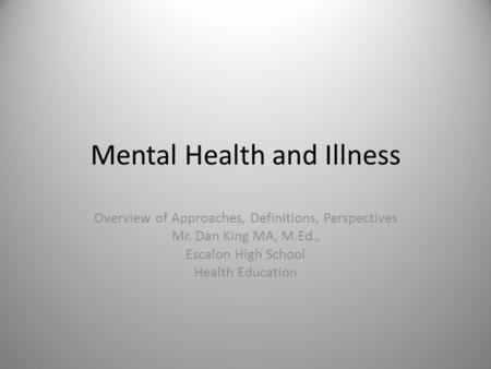 1 Mental Health and Illness Overview of Approaches, Definitions, Perspectives Mr. Dan King MA, M.Ed., Escalon High School Health Education.