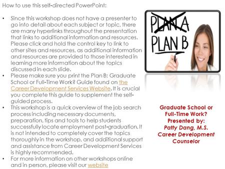 Graduate School or Full-Time Work? Presented by: Patty Dang, M.S. Career Development Counselor How to use this self-directed PowerPoint: Since this workshop.