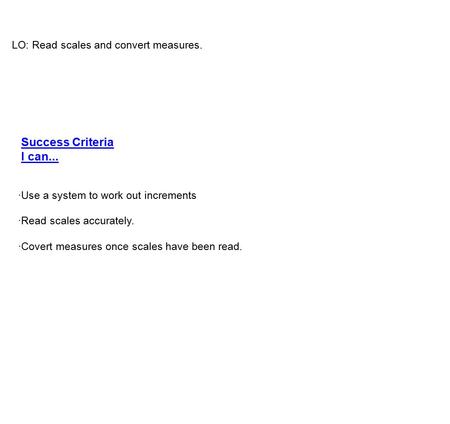 LO: Read scales and convert measures. ·Use a system to work out increments ·Read scales accurately. ·Covert measures once scales have been read. Success.