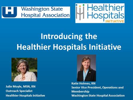 Julie Moyle, MSN, RN Outreach Specialist Healthier Hospitals Initiative Introducing the Healthier Hospitals Initiative Katie Holmes, RN Senior Vice President,