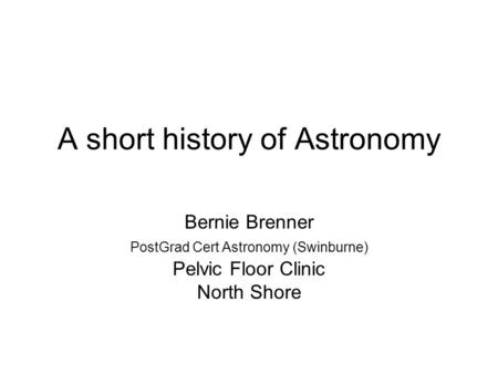 A short history of Astronomy Bernie Brenner PostGrad Cert Astronomy (Swinburne) Pelvic Floor Clinic North Shore.