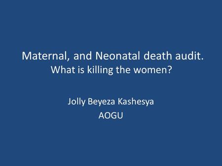 Maternal, and Neonatal death audit. What is killing the women? Jolly Beyeza Kashesya AOGU.