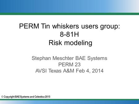 © Copyright BAE Systems and Celestica 2015 PERM Tin whiskers users group: 8-81H Risk modeling Stephan Meschter BAE Systems PERM 23 AVSI Texas A&M Feb 4,