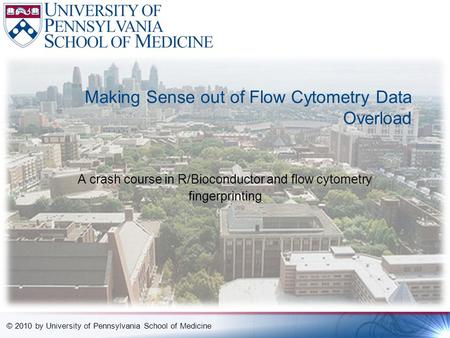 © 2010 by University of Pennsylvania School of Medicine Making Sense out of Flow Cytometry Data Overload A crash course in R/Bioconductor and flow cytometry.