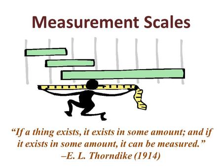 Measurement Scales “If a thing exists, it exists in some amount; and if it exists in some amount, it can be measured.” –E. L. Thorndike (1914)