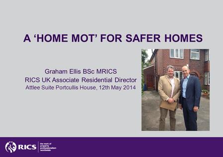 A ‘HOME MOT’ FOR SAFER HOMES Graham Ellis BSc MRICS RICS UK Associate Residential Director Attlee Suite Portcullis House, 12th May 2014.