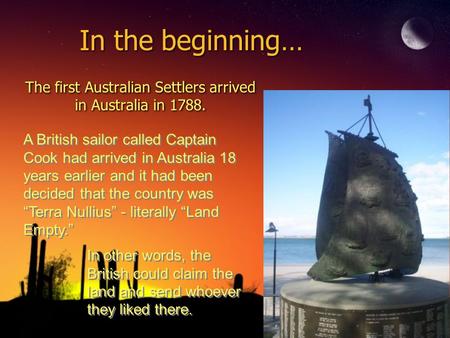 In the beginning… The first Australian Settlers arrived in Australia in 1788. A British sailor called Captain Cook had arrived in Australia 18 years earlier.