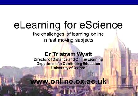 ELearning for eScience the challenges of learning online in fast moving subjects Dr Tristram Wyatt Director of Distance and Online Learning Department.