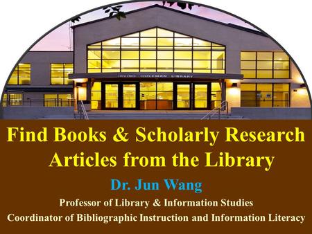 1 Find Books & Scholarly Research Articles from the Library Dr. Jun Wang Professor of Library & Information Studies Coordinator of Bibliographic Instruction.