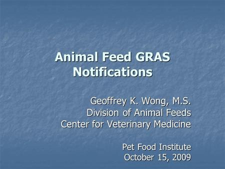 Animal Feed GRAS Notifications Geoffrey K. Wong, M.S. Division of Animal Feeds Center for Veterinary Medicine Pet Food Institute Pet Food Institute October.