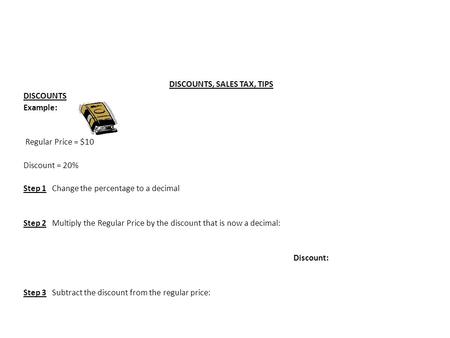 DISCOUNTS, SALES TAX, TIPS DISCOUNTS Example: Regular Price = $10 Discount = 20% Step 1 Change the percentage to a decimal Step 2 Multiply the Regular.