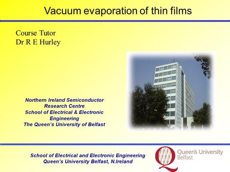 School of Electrical and Electronic Engineering Queen’s University Belfast, N.Ireland Course Tutor Dr R E Hurley Vacuum evaporation of thin films Northern.