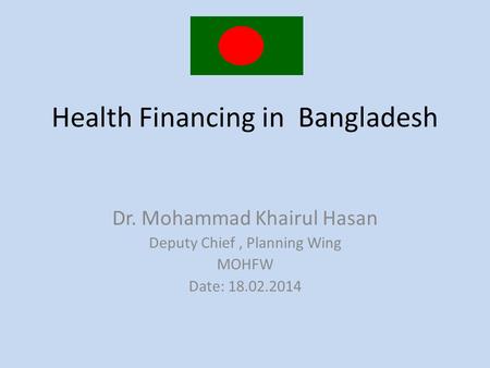 Health Financing in Bangladesh Dr. Mohammad Khairul Hasan Deputy Chief, Planning Wing MOHFW Date: 18.02.2014.