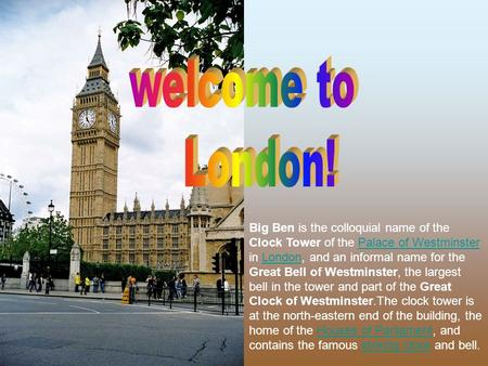 Welcome to London! Big Ben is the colloquial name of the Clock Tower of the Palace of Westminster in London, and an informal name for the Great Bell of.