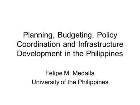 Planning, Budgeting, Policy Coordination and Infrastructure Development in the Philippines Felipe M. Medalla University of the Philippines.