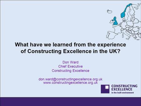 What have we learned from the experience of Constructing Excellence in the UK? Don Ward Chief Executive Constructing Excellence