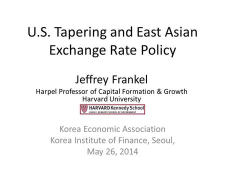 U.S. Tapering and East Asian Exchange Rate Policy Korea Economic Association Korea Institute of Finance, Seoul, May 26, 2014 Jeffrey Frankel Harpel Professor.