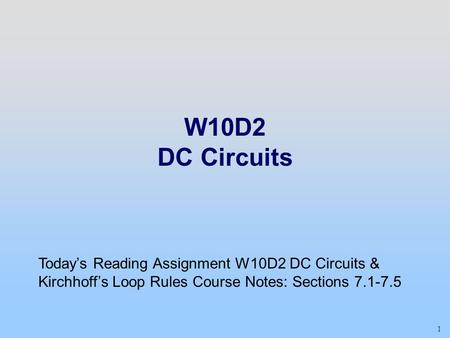 Week 04, Day 2 W10D2 DC Circuits Today’s Reading Assignment W10D2 DC Circuits & Kirchhoff’s Loop Rules Course Notes: Sections 7.1-7.5 1 Class 09 1.