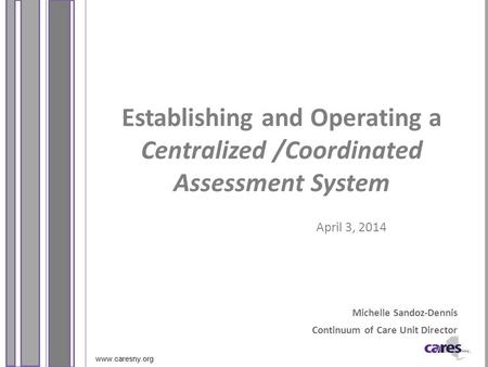 Www.caresny.org Establishing and Operating a Centralized /Coordinated Assessment System April 3, 2014 Michelle Sandoz-Dennis Continuum of Care Unit Director.