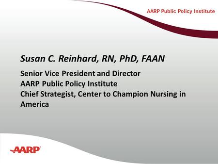 Susan C. Reinhard, RN, PhD, FAAN Senior Vice President and Director AARP Public Policy Institute Chief Strategist, Center to Champion Nursing in America.