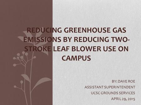 BY: DAVE ROE ASSISTANT SUPERINTENDENT UCSC GROUNDS SERVICES APRIL 29, 2015 REDUCING GREENHOUSE GAS EMISSIONS BY REDUCING TWO- STROKE LEAF BLOWER USE ON.