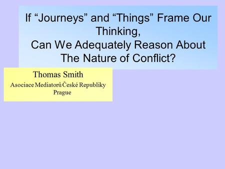 If “Journeys” and “Things” Frame Our Thinking, Can We Adequately Reason About The Nature of Conflict? Thomas Smith Asociace Mediatorů České Republiky Prague.