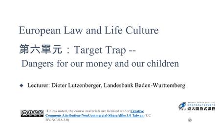 European Law and Life Culture 第六單元： Target Trap -- Dangers for our money and our children u Lecturer: Dieter Lutzenberger, Landesbank Baden-Wurttemberg.