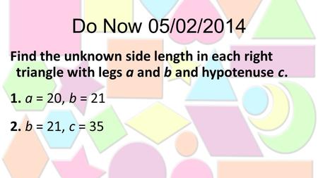 Do Now 05/02/2014 Find the unknown side length in each right triangle with legs a and b and hypotenuse c. 1. a = 20, b = 21 2. b = 21, c = 35.