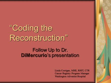 “Coding the Reconstruction” Follow Up to Dr. DiMercurio’s presentation Linda Corrigan, MHE, RHIT, CTR Cancer Registry Program Manager Washington Adventist.