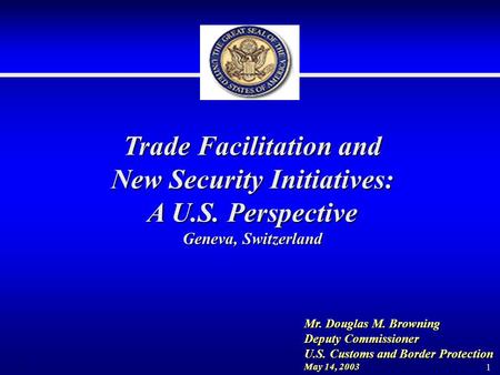 1 Trade Facilitation and New Security Initiatives: A U.S. Perspective Geneva, Switzerland Mr. Douglas M. Browning Deputy Commissioner U.S. Customs and.