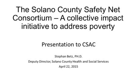 The Solano County Safety Net Consortium – A collective impact initiative to address poverty Presentation to CSAC Stephan Betz, PH.D. Deputy Director, Solano.