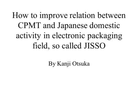 How to improve relation between CPMT and Japanese domestic activity in electronic packaging field, so called JISSO By Kanji Otsuka.